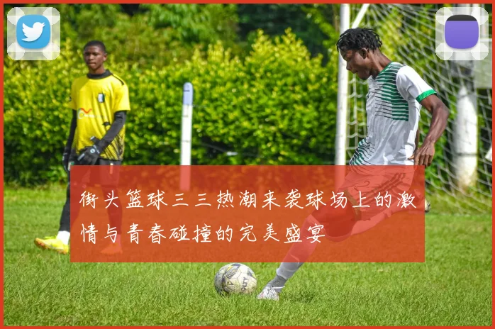 街头篮球三三热潮来袭球场上的激情与青春碰撞的完美盛宴