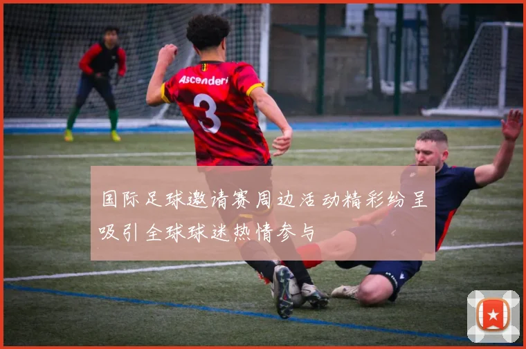 国际足球邀请赛周边活动精彩纷呈吸引全球球迷热情参与
