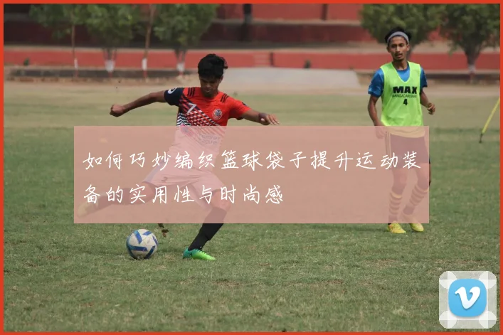 如何巧妙编织篮球袋子提升运动装备的实用性与时尚感