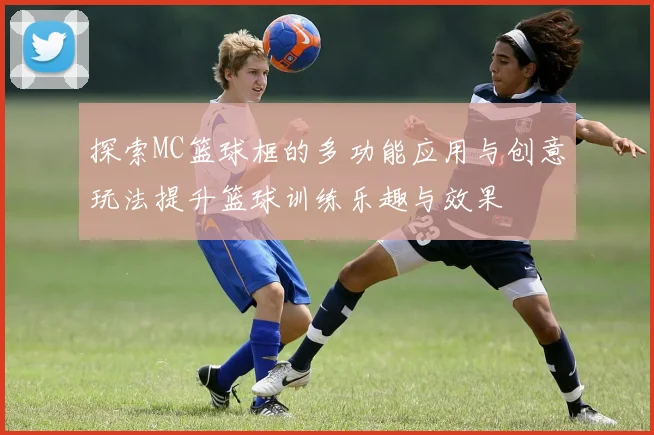 探索MC篮球框的多功能应用与创意玩法提升篮球训练乐趣与效果