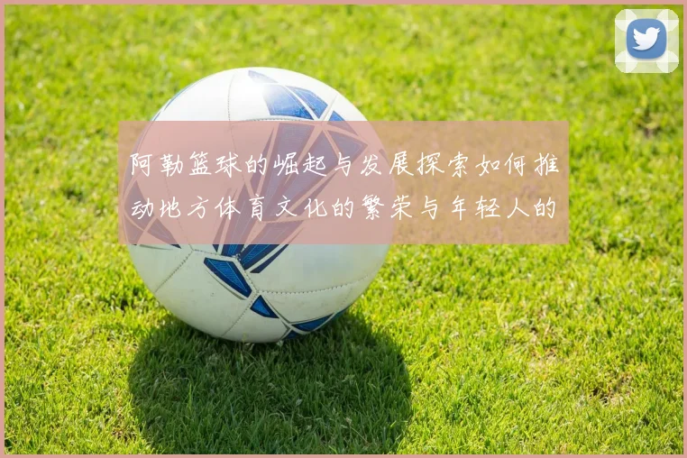 阿勒篮球的崛起与发展探索如何推动地方体育文化的繁荣与年轻人的参与