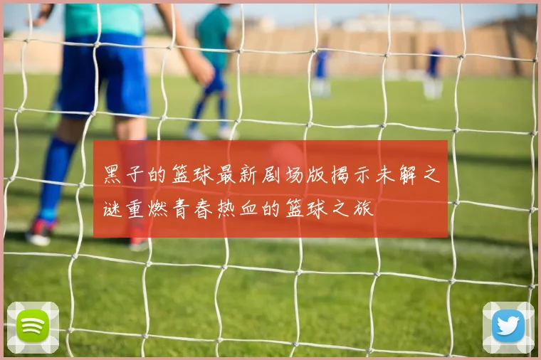 黑子的篮球最新剧场版揭示未解之谜重燃青春热血的篮球之旅