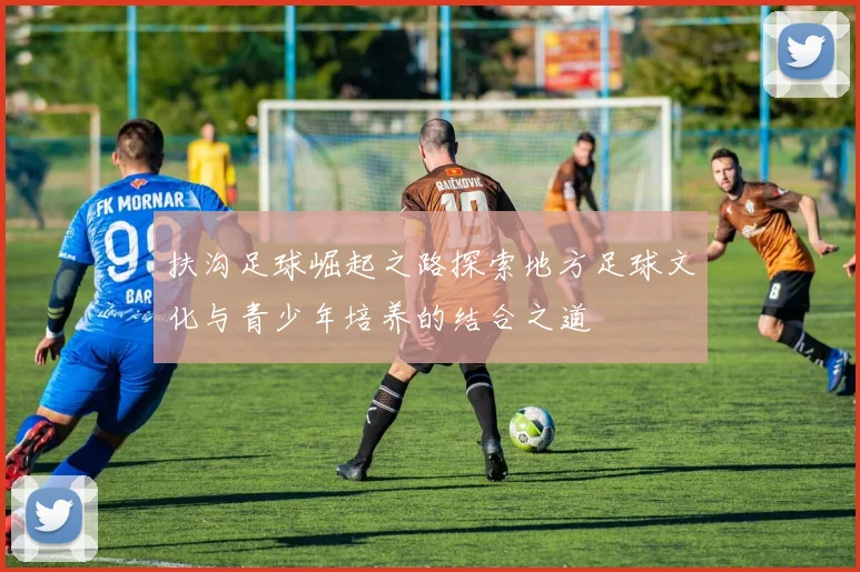 扶沟足球崛起之路探索地方足球文化与青少年培养的结合之道