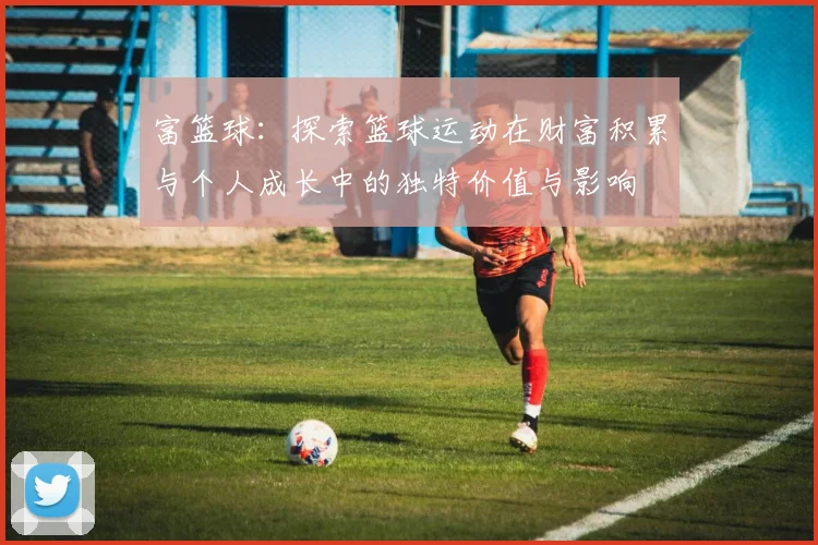 富篮球：探索篮球运动在财富积累与个人成长中的独特价值与影响