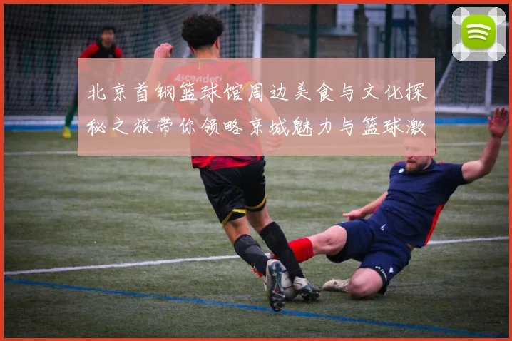 北京首钢篮球馆周边美食与文化探秘之旅带你领略京城魅力与篮球激情