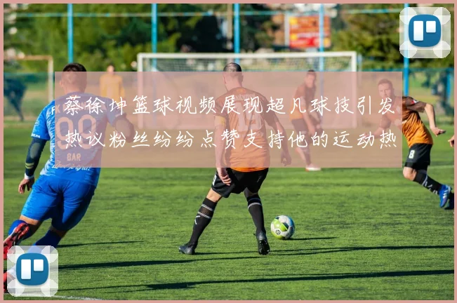 蔡徐坤篮球视频展现超凡球技引发热议粉丝纷纷点赞支持他的运动热情