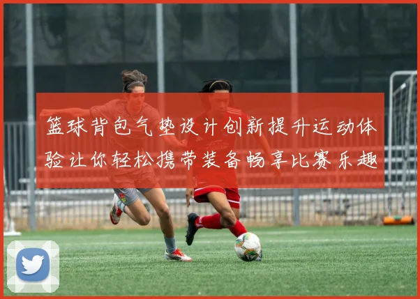 篮球背包气垫设计创新提升运动体验让你轻松携带装备畅享比赛乐趣