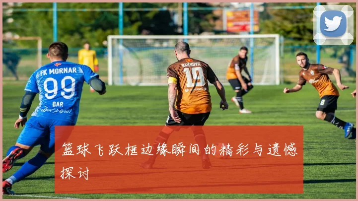 篮球飞跃框边缘瞬间的精彩与遗憾探讨