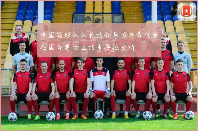 中国篮球队队长的领导力与责任感在国际赛场上的重要性分析