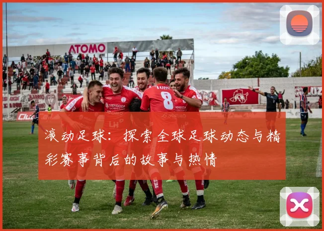 滚动足球：探索全球足球动态与精彩赛事背后的故事与热情