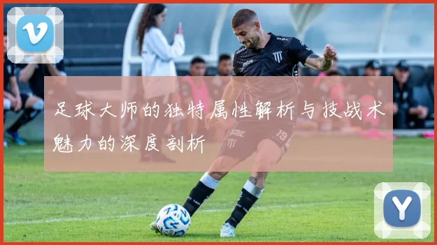 足球大师的独特属性解析与技战术魅力的深度剖析